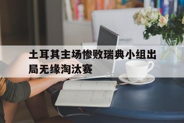 关于土耳其主场惨败瑞典小组出局无缘淘汰赛的信息